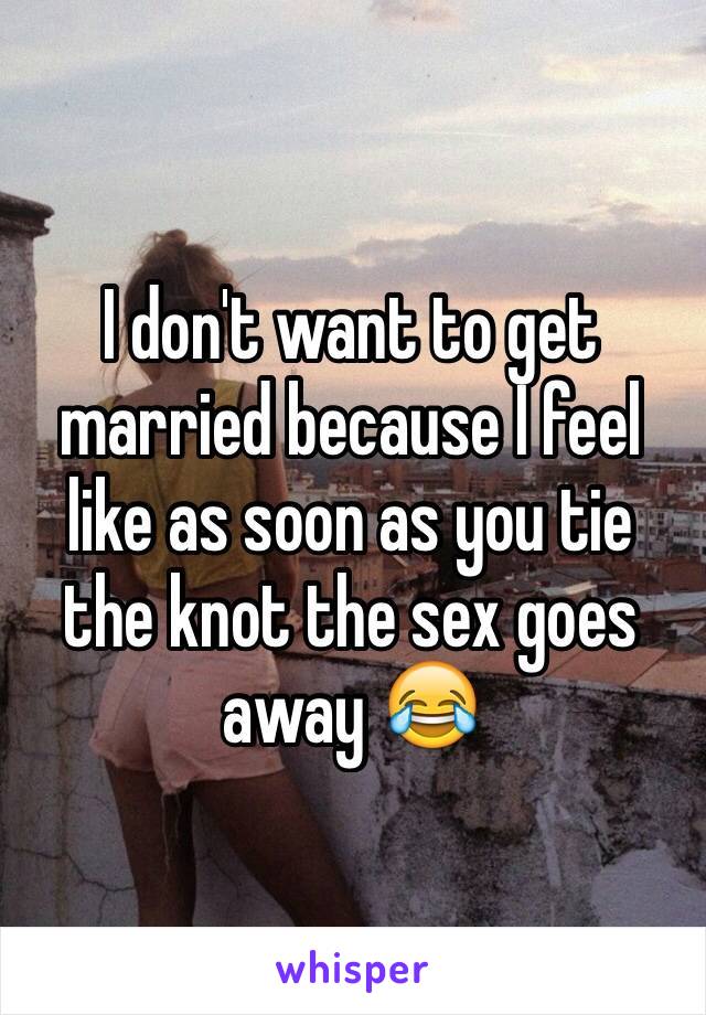 I don't want to get married because I feel like as soon as you tie the knot the sex goes away 😂