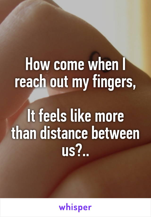 How come when I reach out my fingers,

It feels like more than distance between us?..