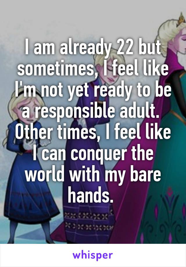 I am already 22 but sometimes, I feel like I'm not yet ready to be a responsible adult.  Other times, I feel like I can conquer the world with my bare hands. 
