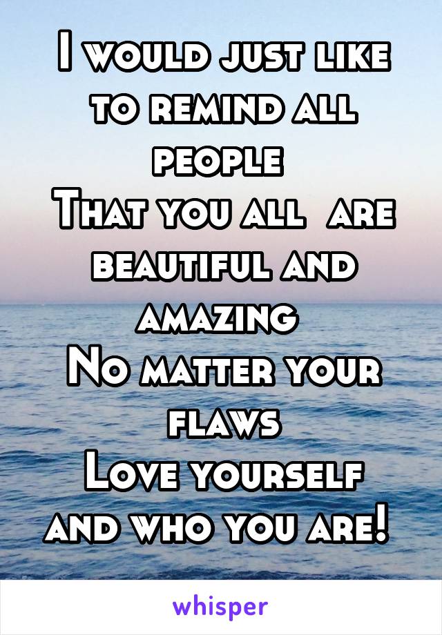 I would just like to remind all people 
That you all  are beautiful and amazing 
No matter your flaws
Love yourself and who you are! 
