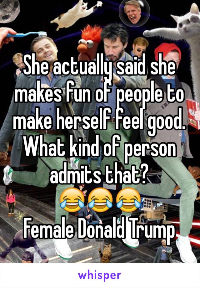 She actually said she makes fun of people to make herself feel good. What kind of person admits that? 
😂😂😂
Female Donald Trump 