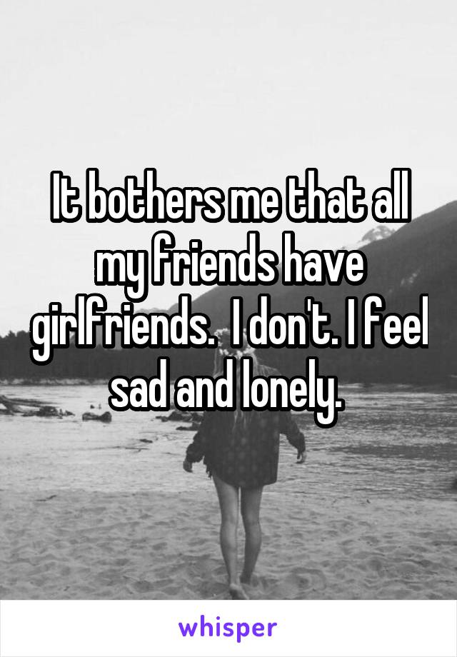 It bothers me that all my friends have girlfriends.  I don't. I feel sad and lonely. 
