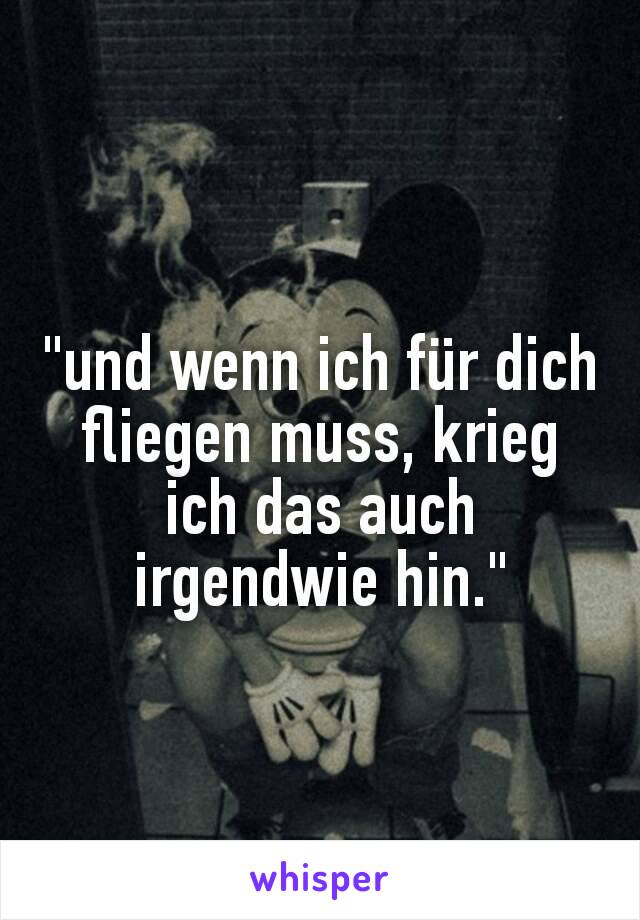 "und wenn ich für dich fliegen muss, krieg ich das auch irgendwie hin."