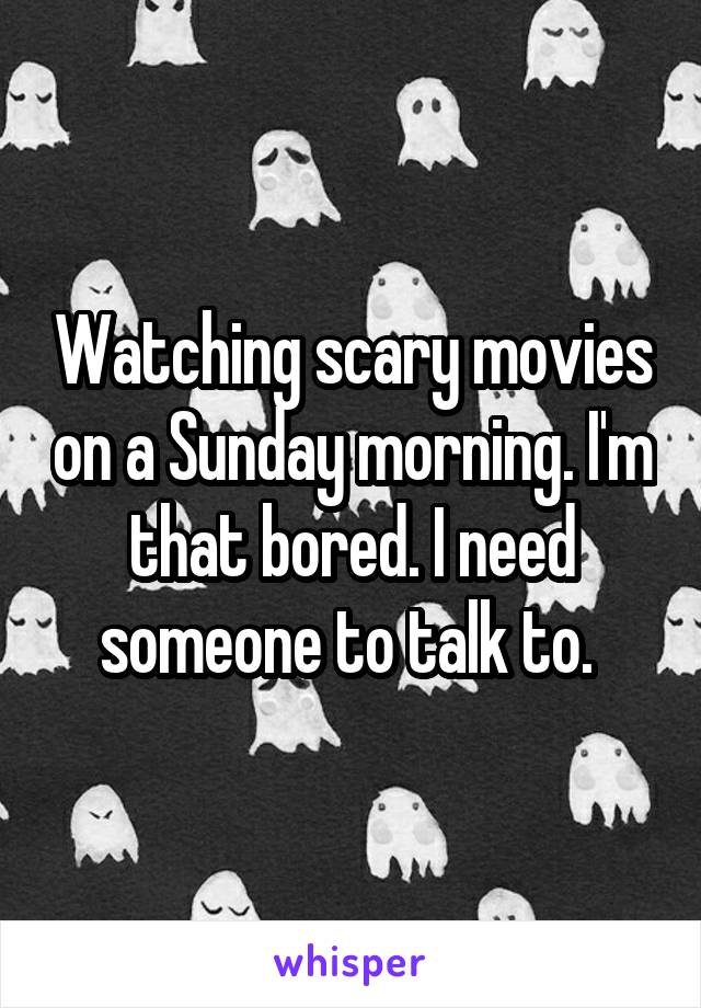 Watching scary movies on a Sunday morning. I'm that bored. I need someone to talk to. 