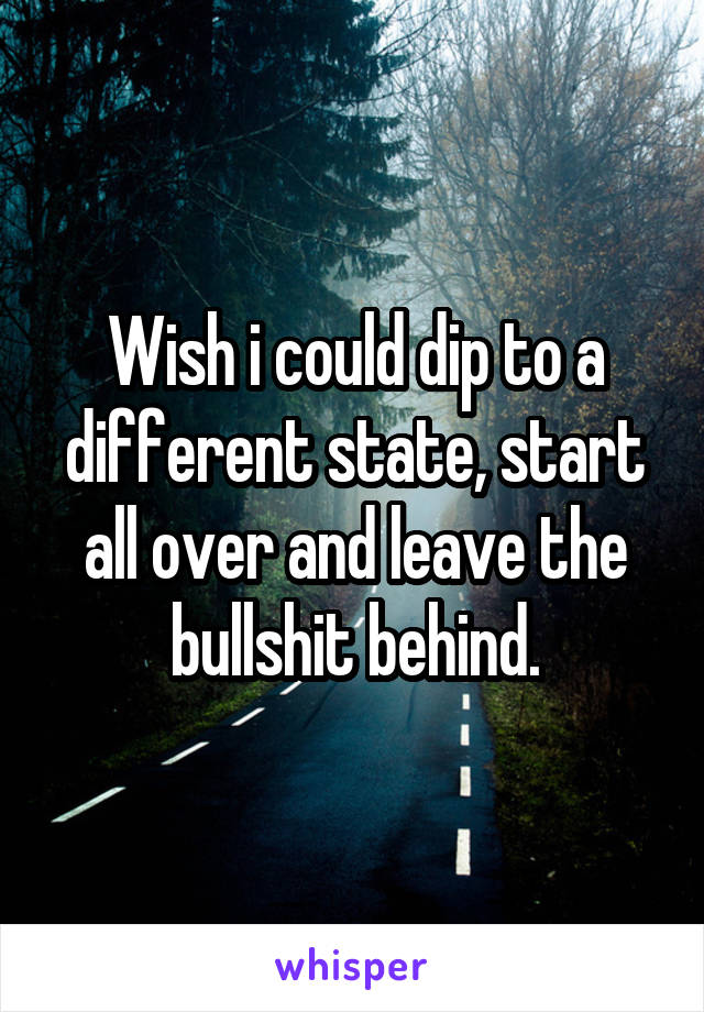 Wish i could dip to a different state, start all over and leave the bullshit behind.