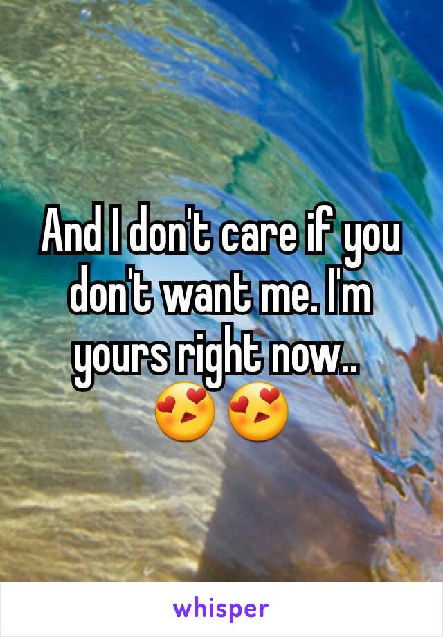 And I don't care if you don't want me. I'm yours right now.. 
😍😍