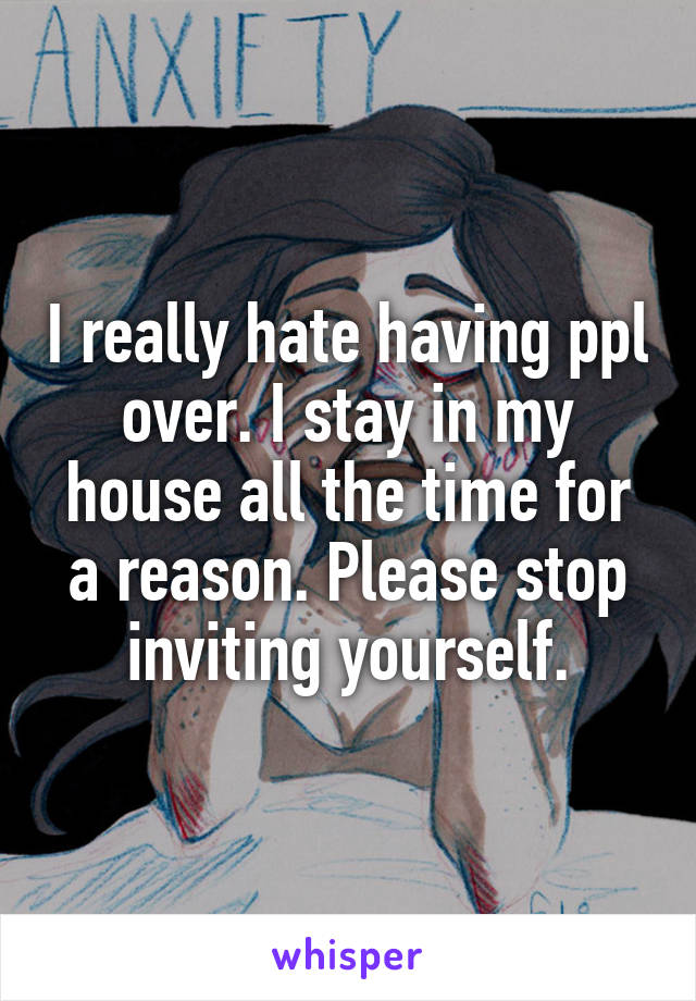 I really hate having ppl over. I stay in my house all the time for a reason. Please stop inviting yourself.