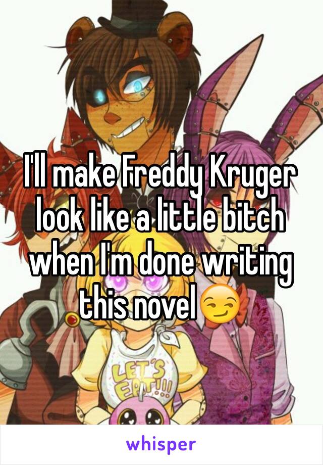 I'll make Freddy Kruger look like a little bitch when I'm done writing this novel😏