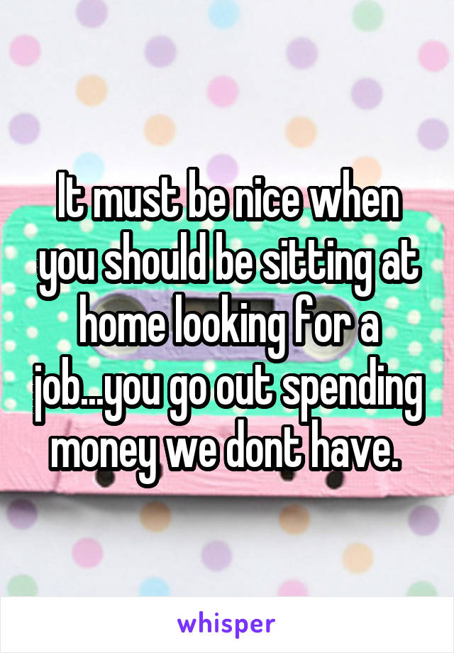 It must be nice when you should be sitting at home looking for a job...you go out spending money we dont have. 