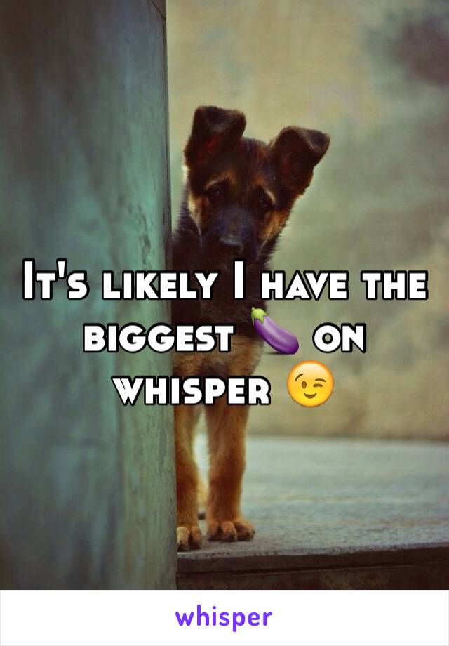 It's likely I have the biggest 🍆 on whisper 😉