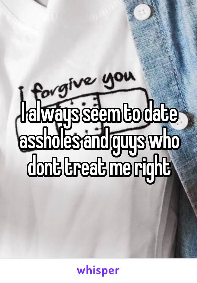 I always seem to date assholes and guys who dont treat me right