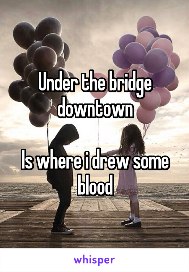 Under the bridge downtown

Is where i drew some blood