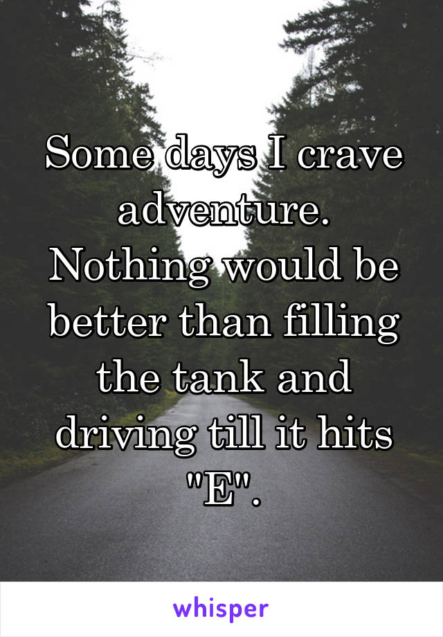 Some days I crave adventure. Nothing would be better than filling the tank and driving till it hits "E".