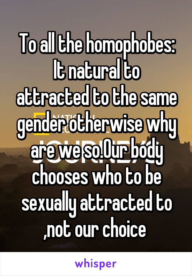 To all the homophobes:
It natural to attracted to the same gender otherwise why are we so.Our body chooses who to be sexually attracted to ,not our choice 