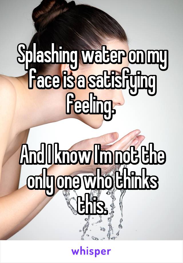 Splashing water on my face is a satisfying feeling. 

And I know I'm not the only one who thinks this.