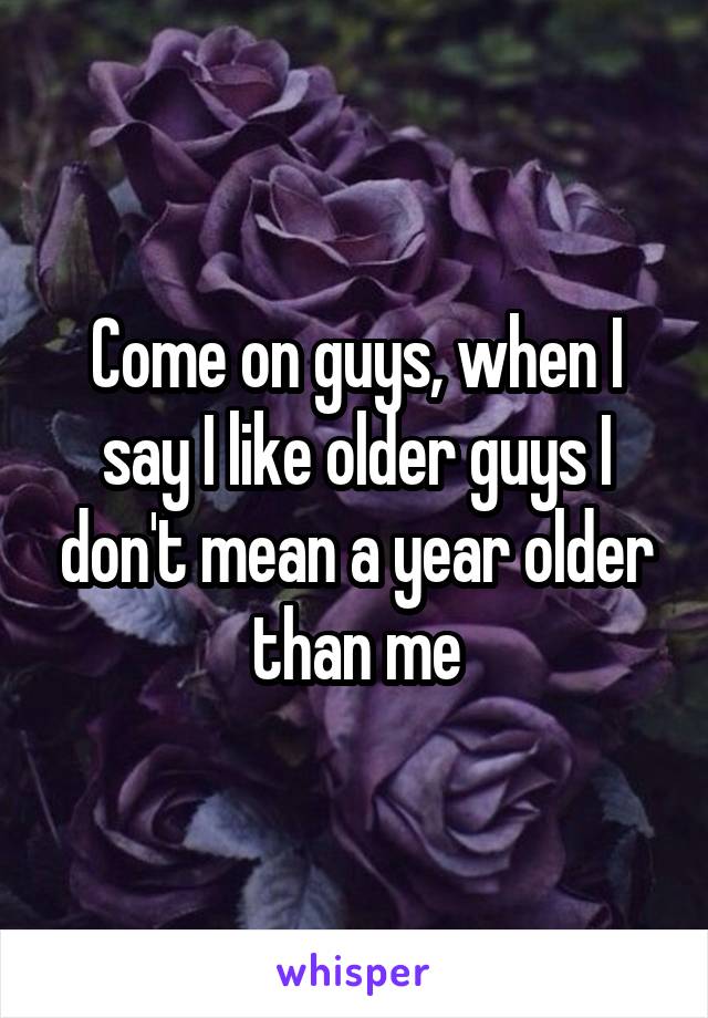 Come on guys, when I say I like older guys I don't mean a year older than me