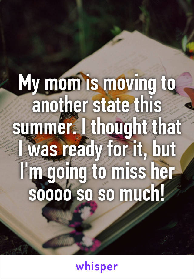 My mom is moving to another state this summer. I thought that I was ready for it, but I'm going to miss her soooo so so much!