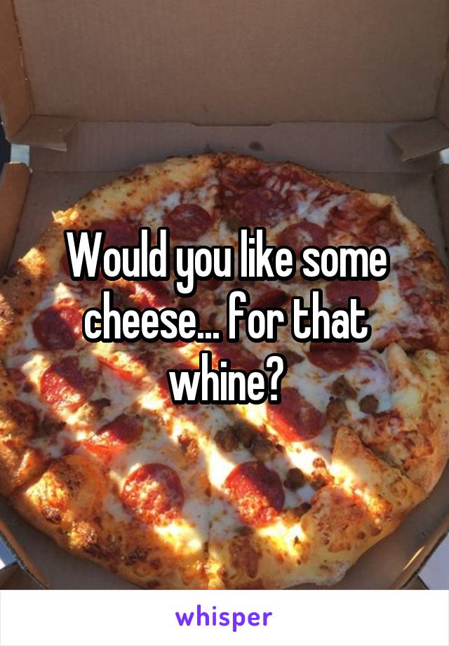 Would you like some cheese... for that whine?