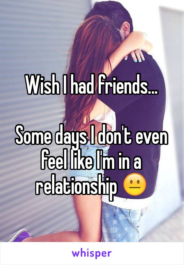 Wish I had friends...

Some days I don't even feel like I'm in a relationship 😐