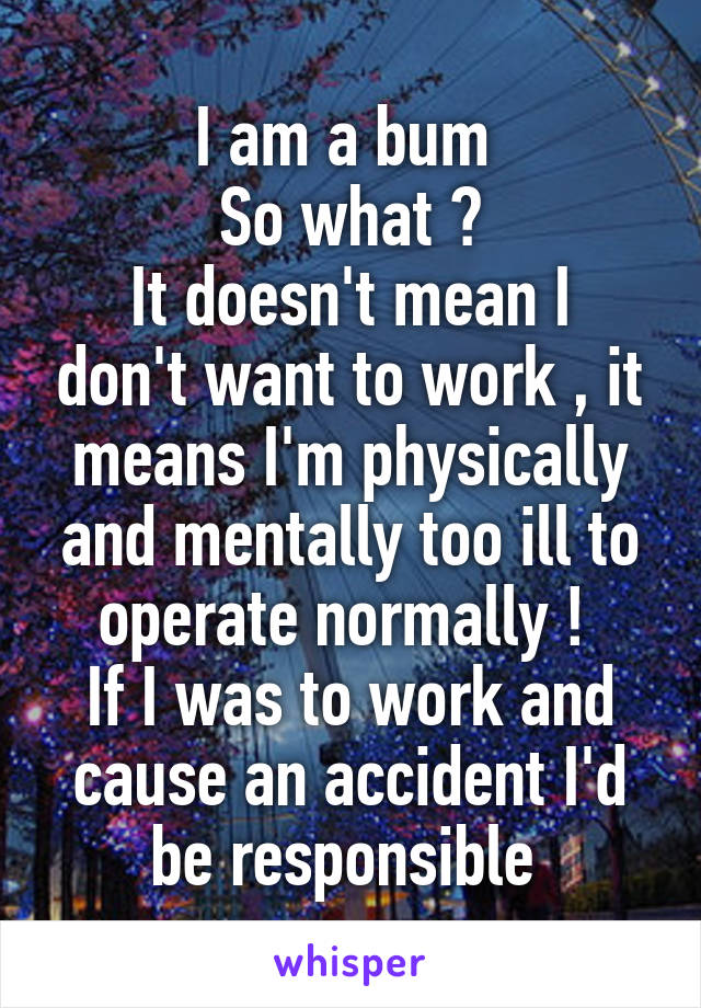 I am a bum 
So what ?
It doesn't mean I don't want to work , it means I'm physically and mentally too ill to operate normally ! 
If I was to work and cause an accident I'd be responsible 