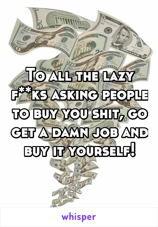 To all the lazy f**ks asking people to buy you shit, go get a damn job and buy it yourself!