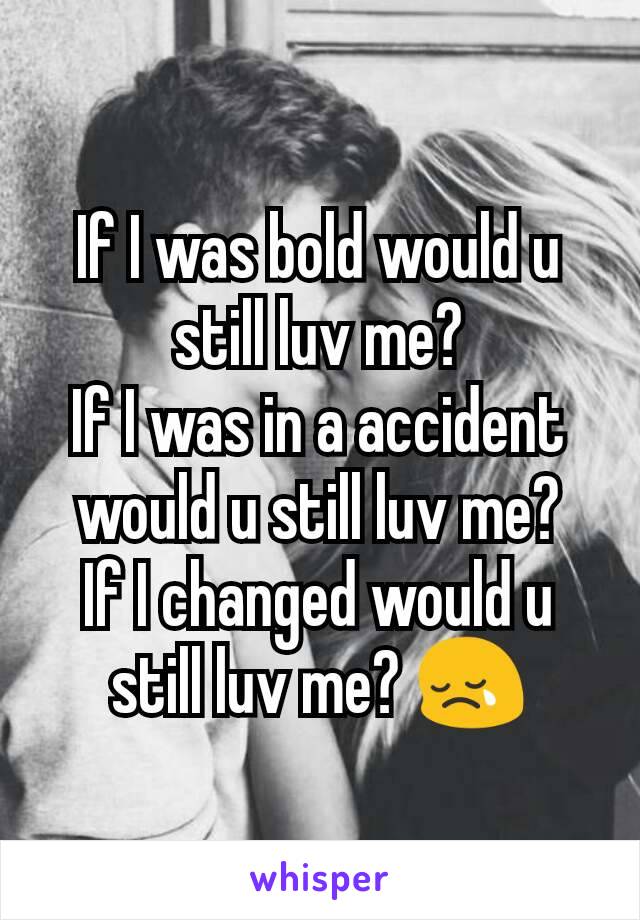 If I was bold would u still luv me?
If I was in a accident would u still luv me?
If I changed would u still luv me? 😢