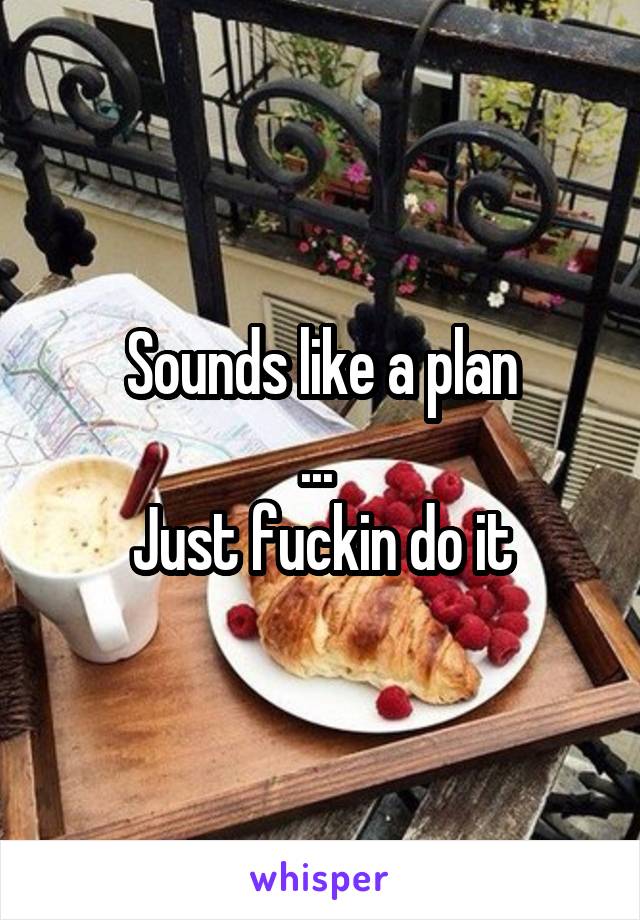 Sounds like a plan
... 
Just fuckin do it