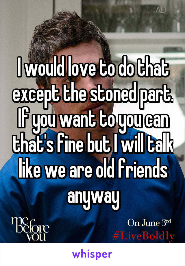 I would love to do that except the stoned part. If you want to you can that's fine but I will talk like we are old friends anyway