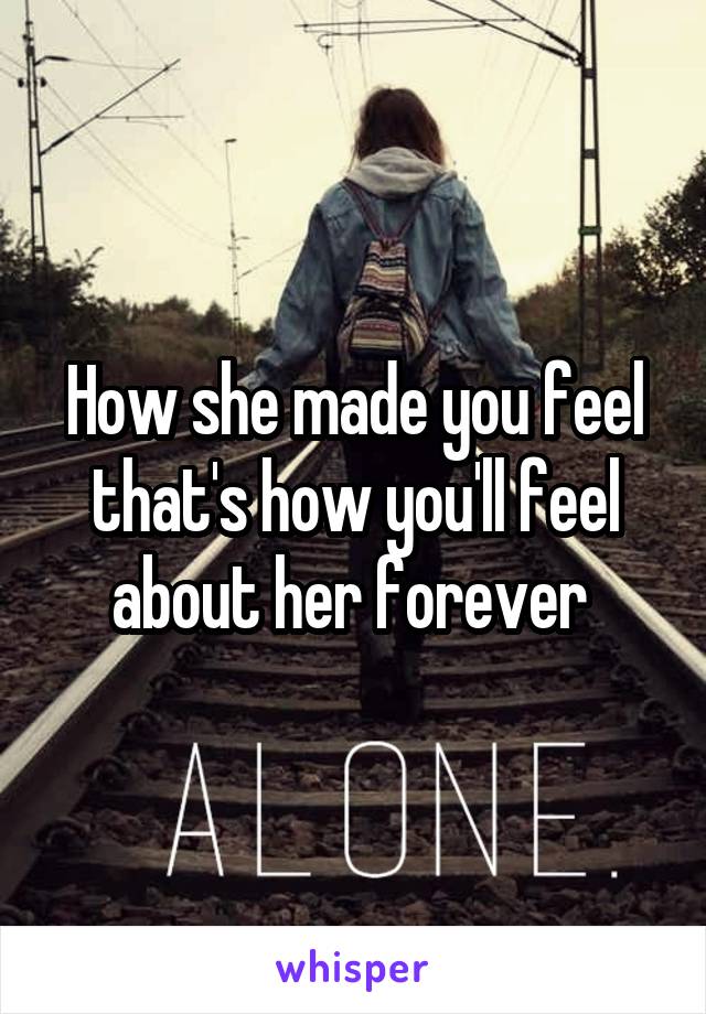 How she made you feel that's how you'll feel about her forever 