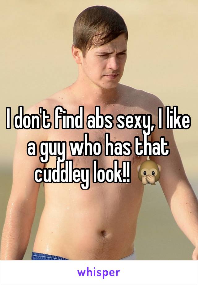 I don't find abs sexy, I like a guy who has that cuddley look!! 🙊