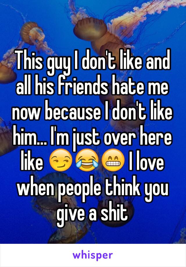 This guy I don't like and all his friends hate me now because I don't like him... I'm just over here like 😏😂😁 I love when people think you give a shit 