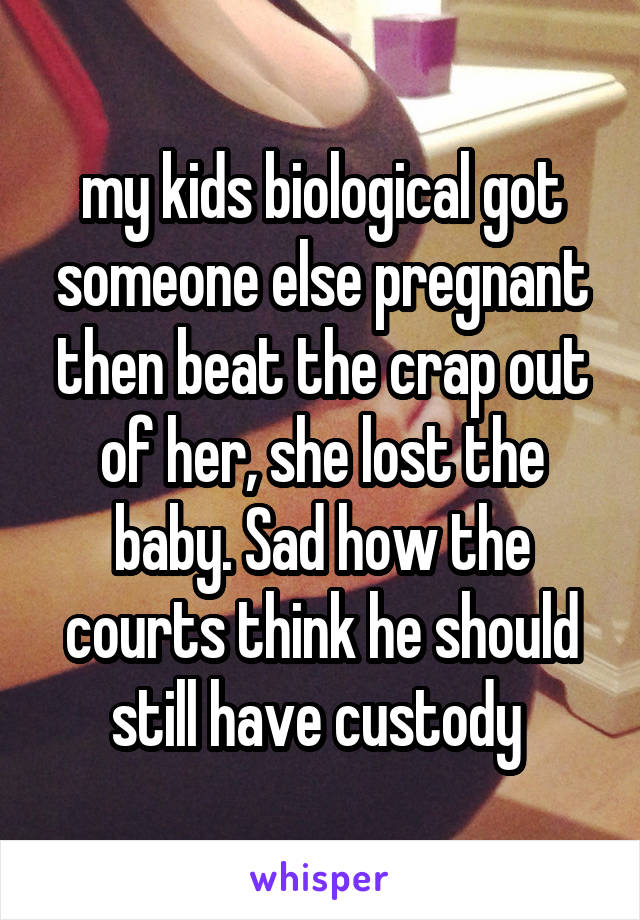 my kids biological got someone else pregnant then beat the crap out of her, she lost the baby. Sad how the courts think he should still have custody 