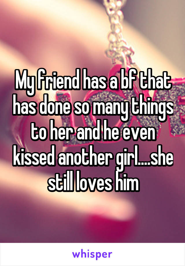 My friend has a bf that has done so many things to her and he even kissed another girl....she still loves him