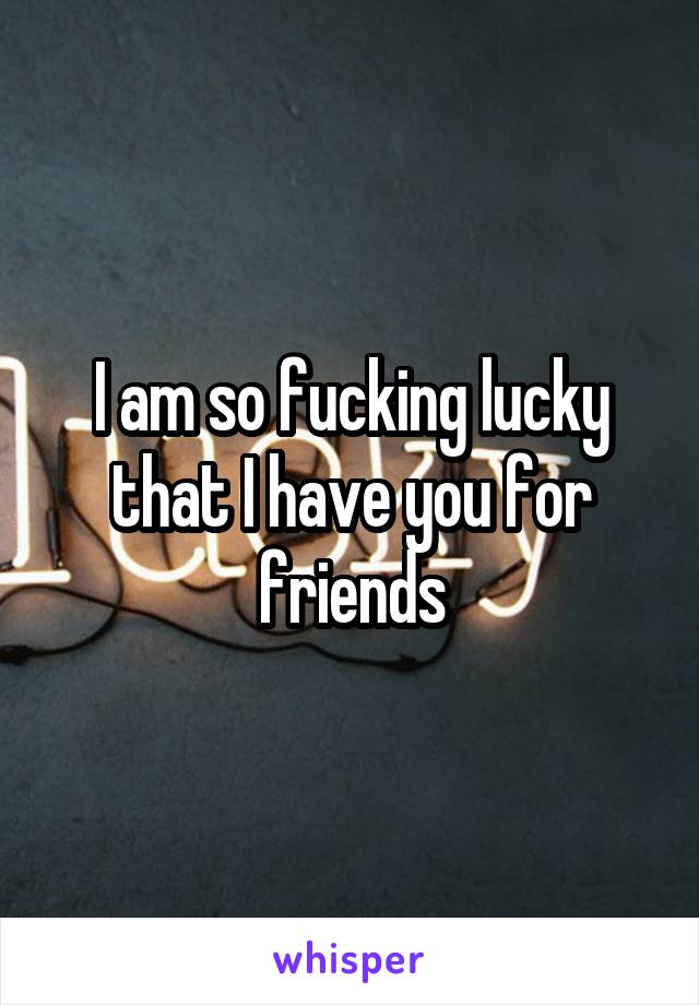 I am so fucking lucky that I have you for friends