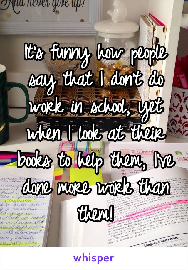 It's funny how people say that I don't do work in school, yet when I look at their books to help them, I've done more work than them!