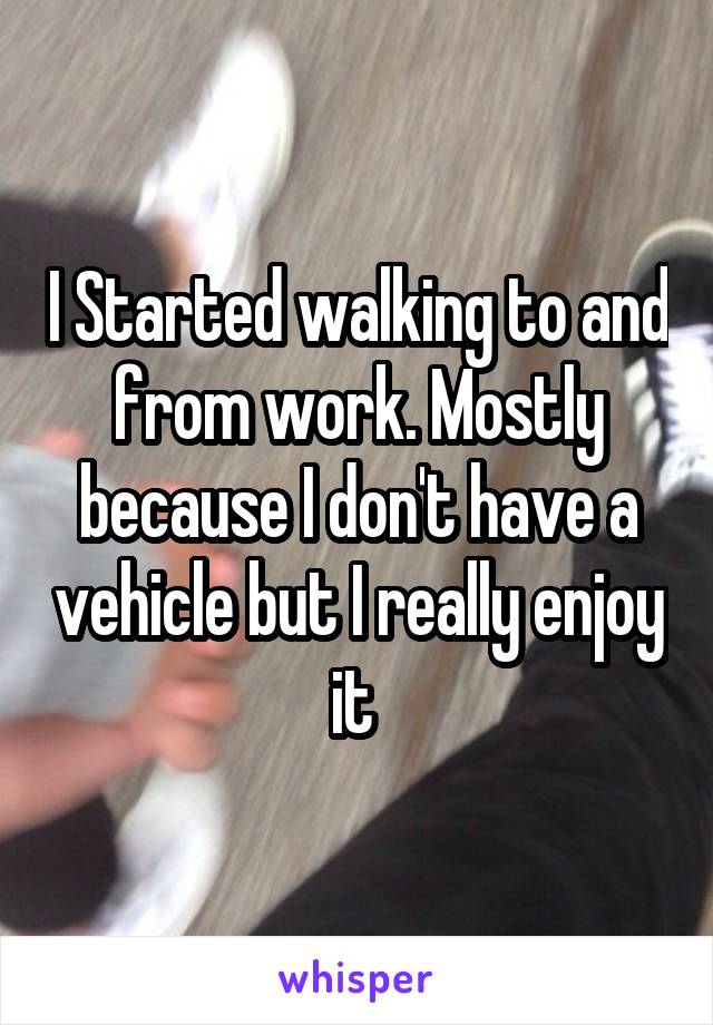 I Started walking to and from work. Mostly because I don't have a vehicle but I really enjoy it 