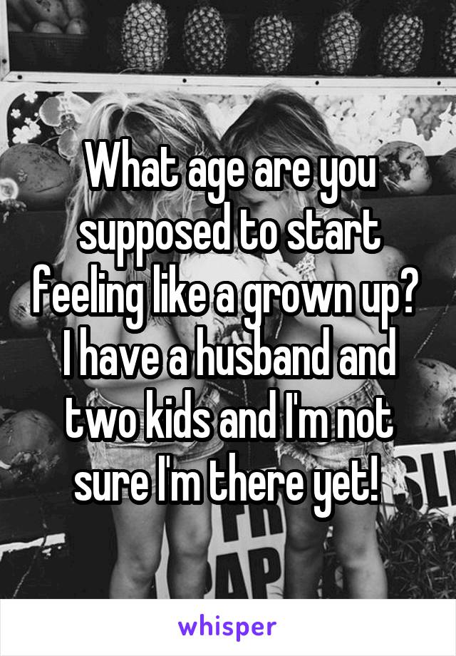 What age are you supposed to start feeling like a grown up? 
I have a husband and two kids and I'm not sure I'm there yet! 