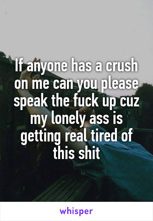 If anyone has a crush on me can you please speak the fuck up cuz my lonely ass is getting real tired of this shit