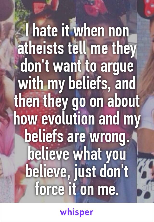 I hate it when non atheists tell me they don't want to argue with my beliefs, and then they go on about how evolution and my beliefs are wrong. believe what you believe, just don't force it on me.