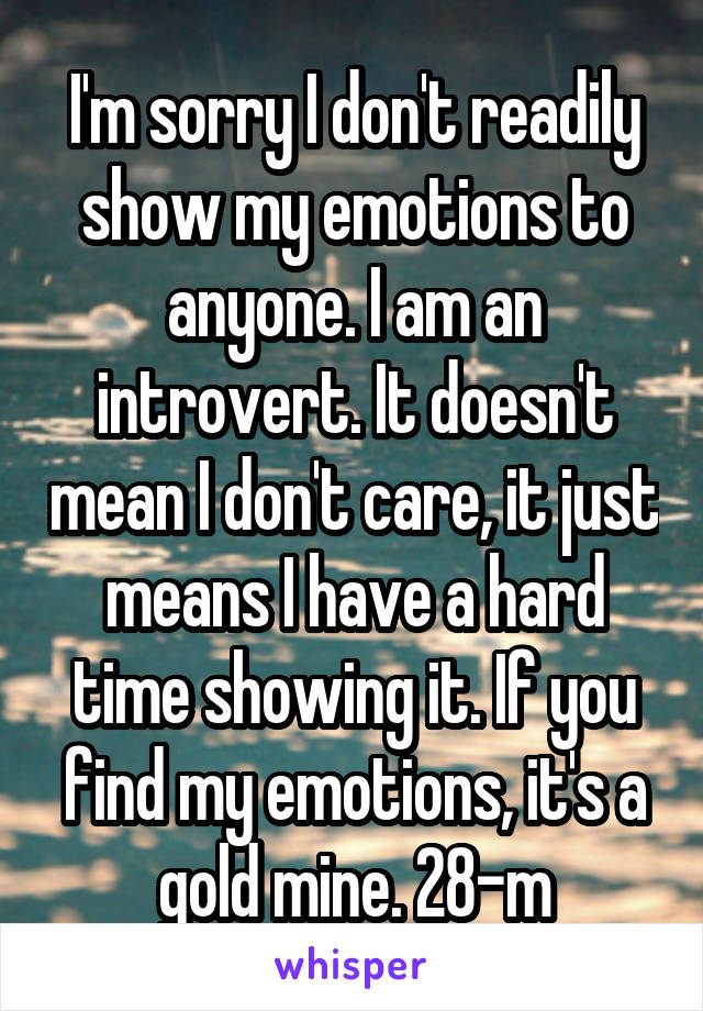 I'm sorry I don't readily show my emotions to anyone. I am an introvert. It doesn't mean I don't care, it just means I have a hard time showing it. If you find my emotions, it's a gold mine. 28-m