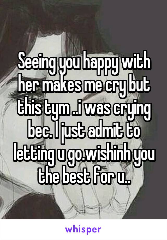 Seeing you happy with her makes me cry but this tym ..i was crying bec. I just admit to letting u go.wishinh you the best for u..