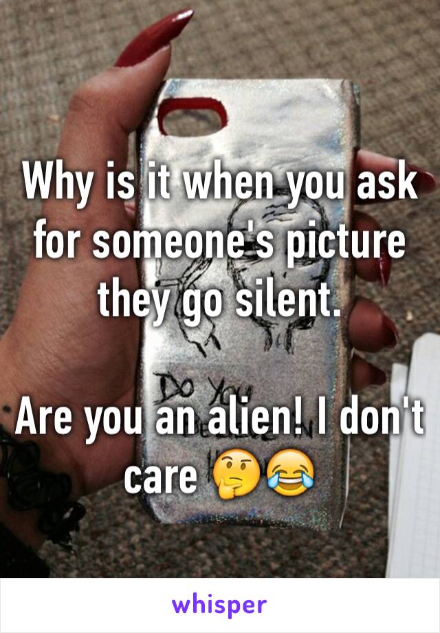 Why is it when you ask for someone's picture they go silent. 

Are you an alien! I don't care 🤔😂