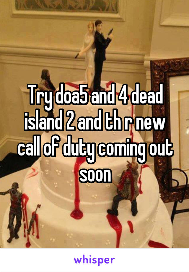 Try doa5 and 4 dead island 2 and th r new call of duty coming out soon