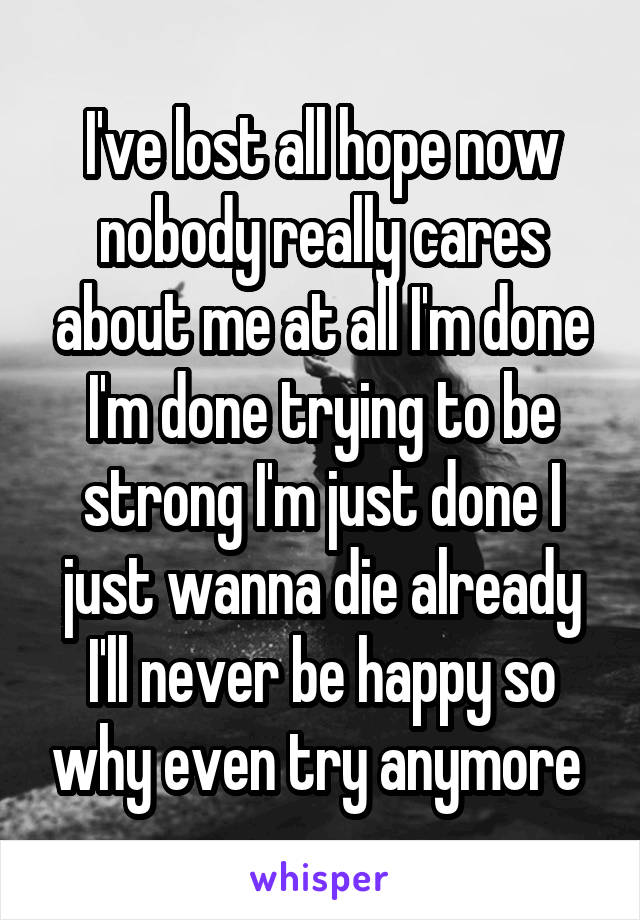 I've lost all hope now nobody really cares about me at all I'm done I'm done trying to be strong I'm just done I just wanna die already I'll never be happy so why even try anymore 