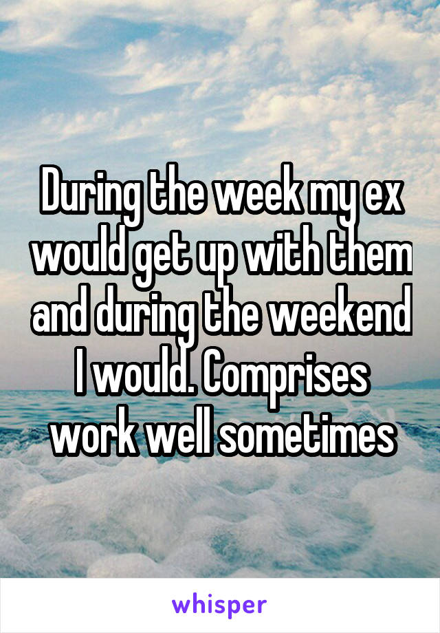 During the week my ex would get up with them and during the weekend I would. Comprises work well sometimes