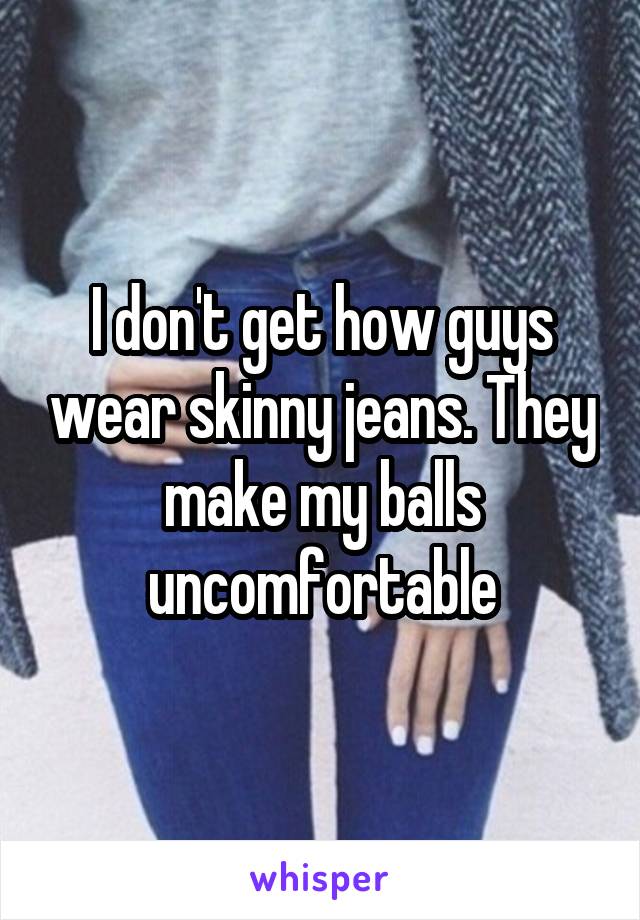 I don't get how guys wear skinny jeans. They make my balls uncomfortable