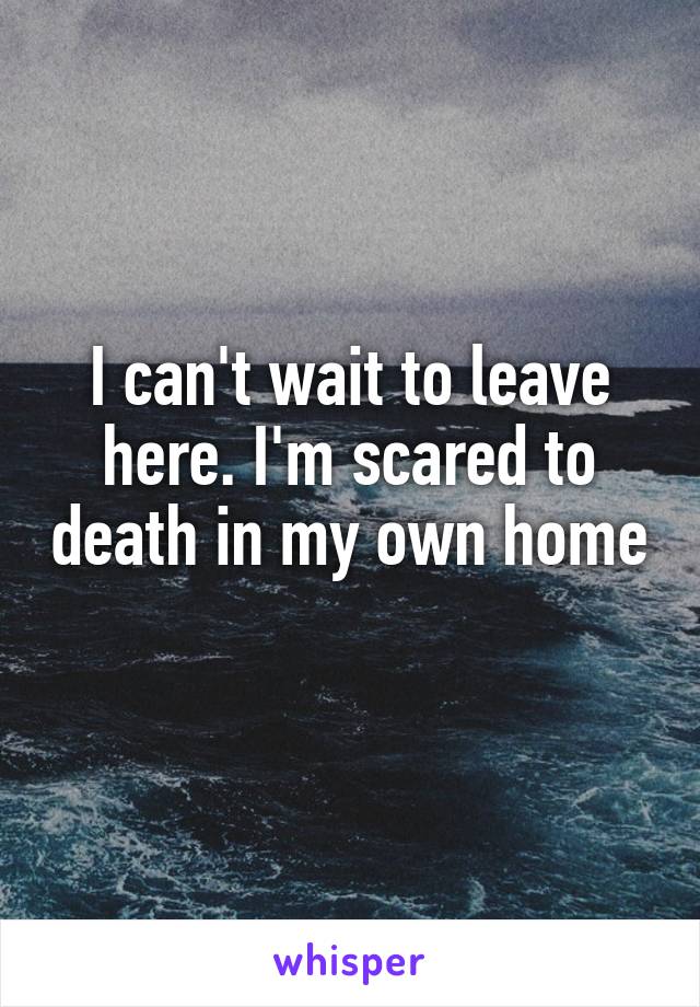 I can't wait to leave here. I'm scared to death in my own home 