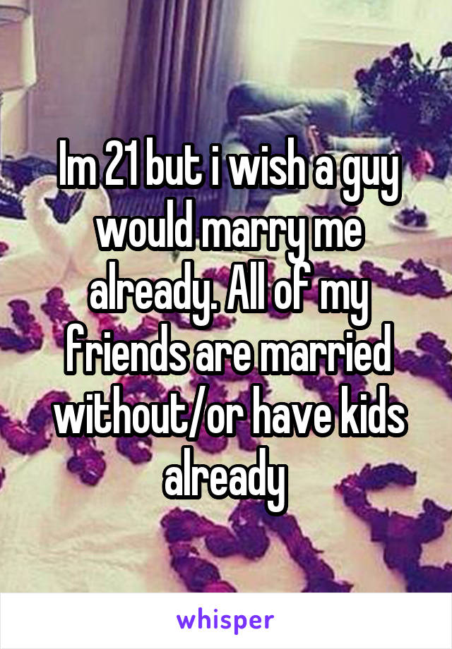 Im 21 but i wish a guy would marry me already. All of my friends are married without/or have kids already 