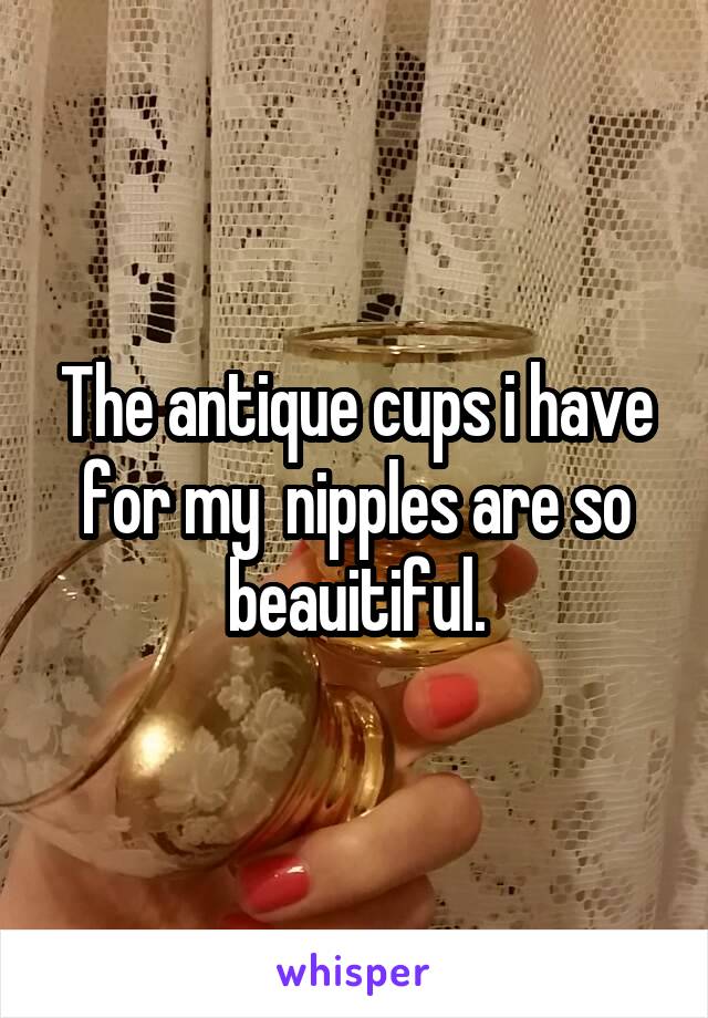 The antique cups i have for my  nipples are so beauitiful.