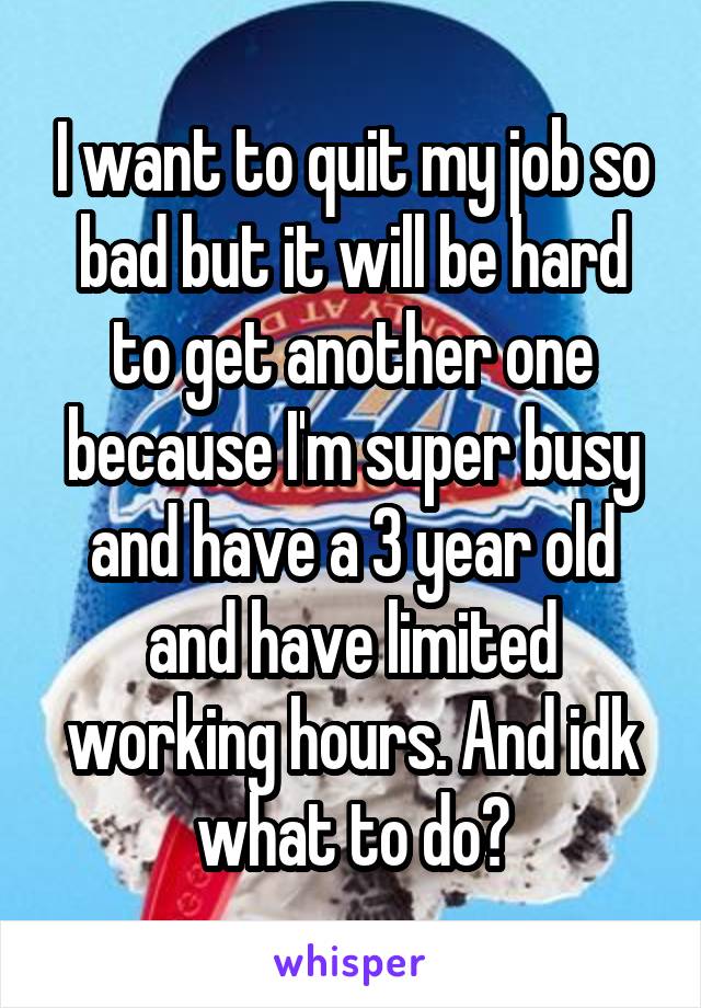 I want to quit my job so bad but it will be hard to get another one because I'm super busy and have a 3 year old and have limited working hours. And idk what to do?